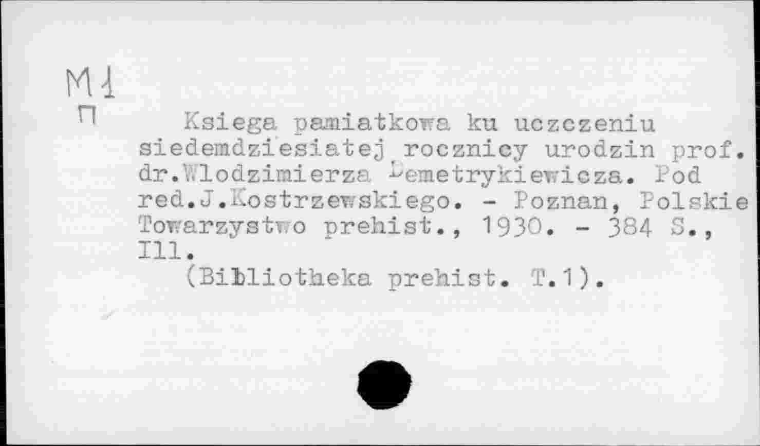 ﻿Mi
Ksiega pamiatkowa ku uczczeniu siedemdziesiatej_rocznicy urodzin prof. dr.V.lodzimierza ^emetrykiewicza. Pod red.J.Kostrzeviskiego. - Poznan, Polskie Towarzystwo prehist., 1930. - 384 S., Ill.
(Billiotheka prehist. T.1).